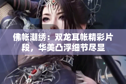 佛帳潮繡：雙龍耳帳精彩片段，華美凸浮細節(jié)盡顯