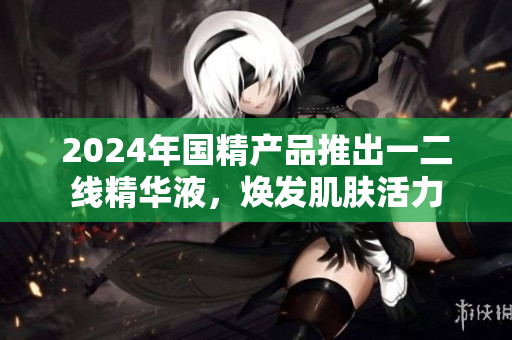 2024年國精產品推出一二線精華液，煥發(fā)肌膚活力