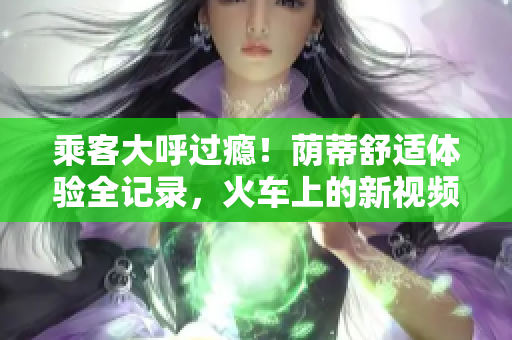 乘客大呼過癮！蔭蒂舒適體驗(yàn)全記錄，火車上的新視頻令人驚嘆