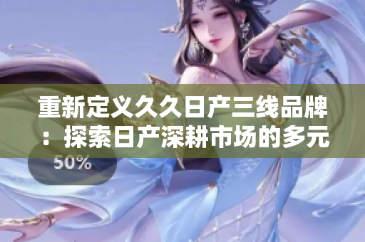 重新定義久久日產(chǎn)三線品牌：探索日產(chǎn)深耕市場(chǎng)的多元化戰(zhàn)略