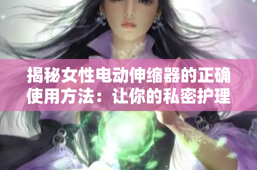 揭秘女性電動伸縮器的正確使用方法：讓你的私密護(hù)理更有效