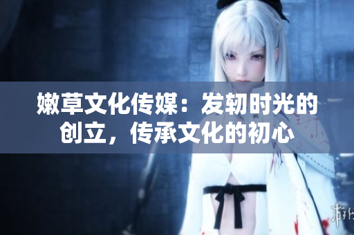 嫩草文化傳媒：發(fā)軔時光的創(chuàng)立，傳承文化的初心
