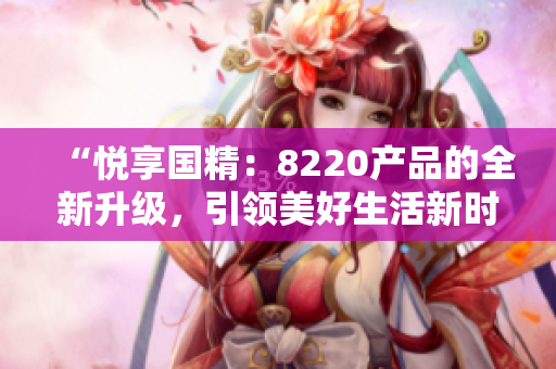 “悅享國精：8220產(chǎn)品的全新升級，引領美好生活新時代！”