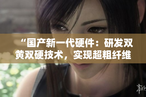 “國產(chǎn)新一代硬件：研發(fā)雙黃雙硬技術(shù)，實(shí)現(xiàn)超粗纖維強(qiáng)度突破！”