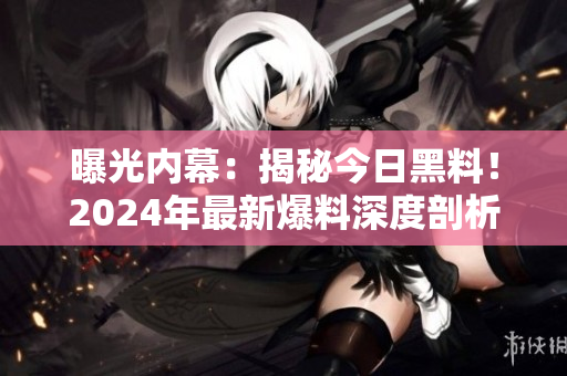 曝光內(nèi)幕：揭秘今日黑料！2024年最新爆料深度剖析