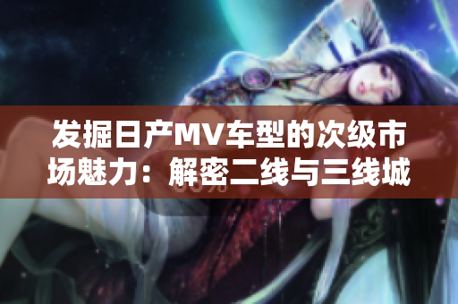 發(fā)掘日產(chǎn)MV車型的次級(jí)市場魅力：解密二線與三線城市的消費(fèi)趨勢