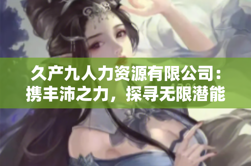 久產(chǎn)九人力資源有限公司：攜豐沛之力，探尋無限潛能