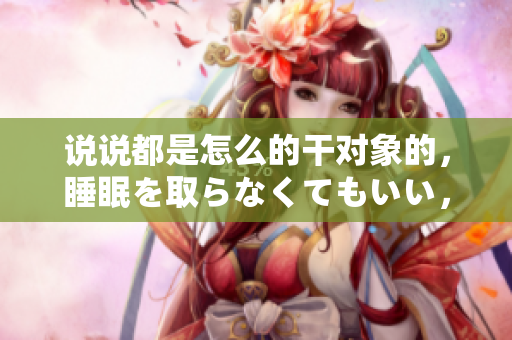 說說都是怎么的干對象的，睡眠を取らなくてもいい，睡覺抓著小雞一晚上會怎樣，睡過年紀(jì)最大的多少歲六十多，水潤緊致銷魂低吟古代，水潤緊致銷魂低吟443