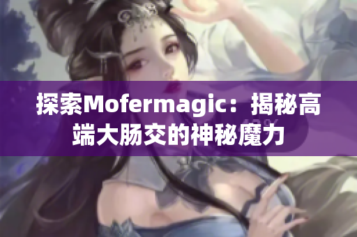 探索Mofermagic：揭秘高端大腸交的神秘魔力
