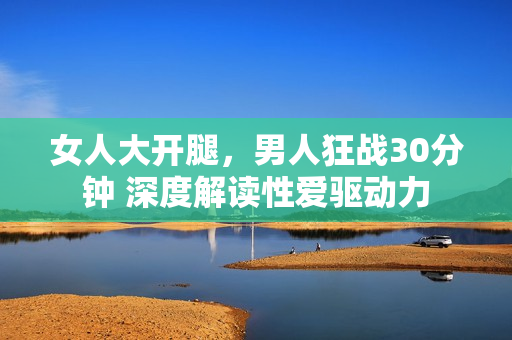女人大開腿，男人狂戰(zhàn)30分鐘 深度解讀性愛驅(qū)動(dòng)力