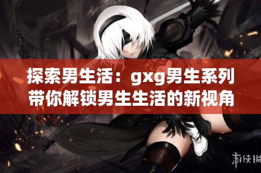 探索男生活：gxg男生系列帶你解鎖男生生活的新視角
