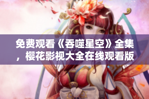 免費(fèi)觀看《吞噬星空》全集，櫻花影視大全在線觀看版權(quán)正版資源免費(fèi)觀看