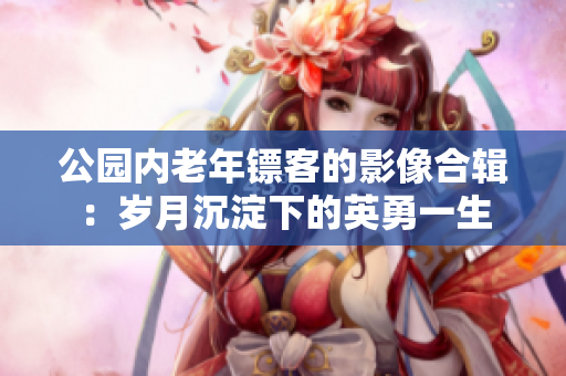 公園內(nèi)老年鏢客的影像合輯：歲月沉淀下的英勇一生