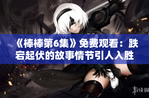 《棒棒第6集》免費(fèi)觀看：跌宕起伏的故事情節(jié)引人入勝