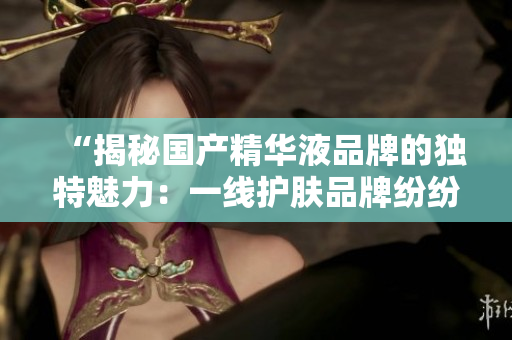 “揭秘國產(chǎn)精華液品牌的獨特魅力：一線護膚品牌紛紛登場，誰是最佳選擇？”