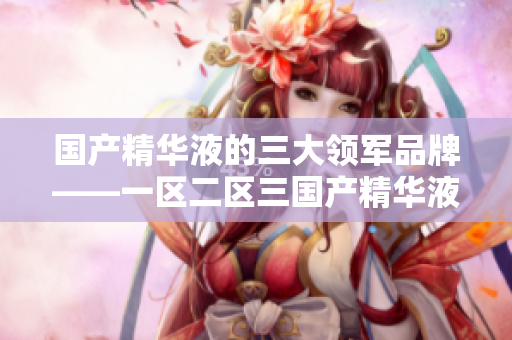 國(guó)產(chǎn)精華液的三大領(lǐng)軍品牌——一區(qū)二區(qū)三國(guó)產(chǎn)精華液