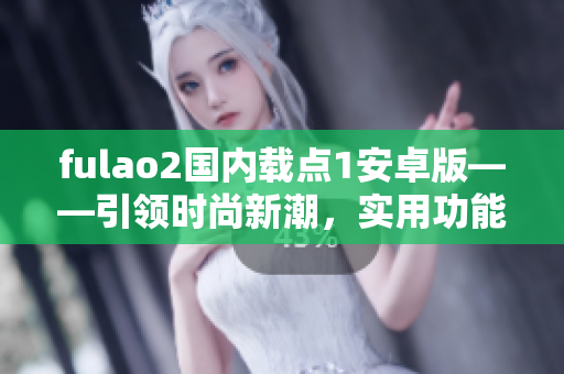 fulao2國內(nèi)載點(diǎn)1安卓版——引領(lǐng)時(shí)尚新潮，實(shí)用功能齊全