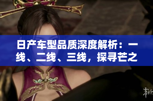 日產(chǎn)車型品質(zhì)深度解析：一線、二線、三線，探尋芒之精髓