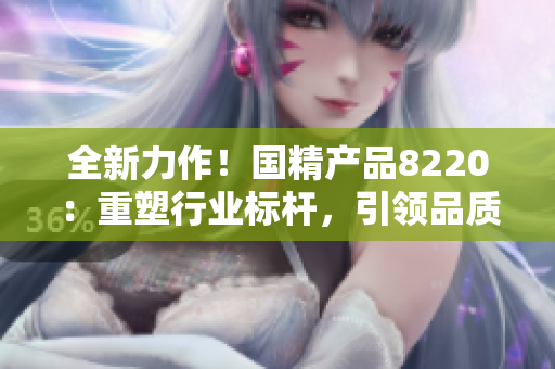全新力作！國精產(chǎn)品8220：重塑行業(yè)標桿，引領(lǐng)品質(zhì)革新！