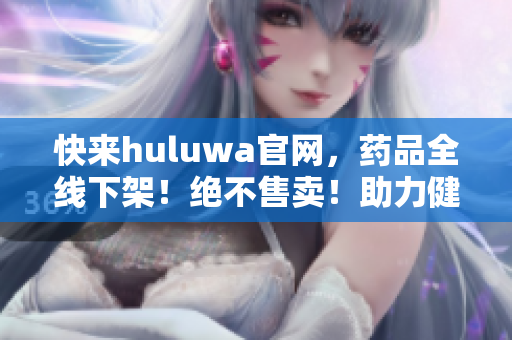 快來(lái)huluwa官網(wǎng)，藥品全線下架！絕不售賣！助力健康生活！