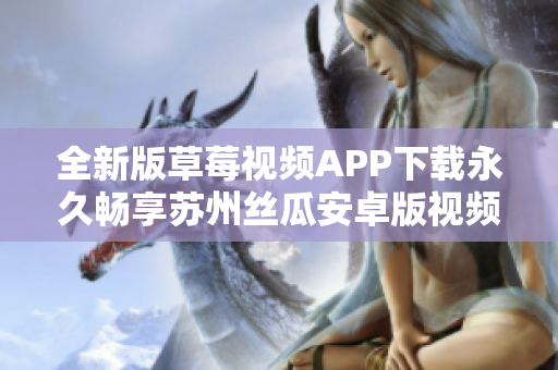 全新版草莓視頻APP下載永久暢享蘇州絲瓜安卓版視頻資源，解鎖無限精彩視覺體驗