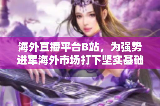 海外直播平臺(tái)B站，為強(qiáng)勢(shì)進(jìn)軍海外市場(chǎng)打下堅(jiān)實(shí)基礎(chǔ)
