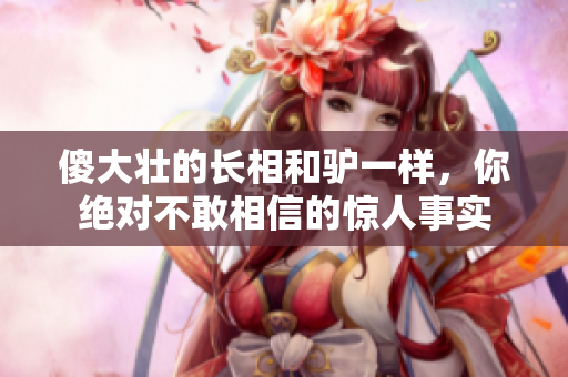 傻大壯的長(zhǎng)相和驢一樣，你絕對(duì)不敢相信的驚人事實(shí)