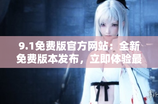 9.1免費(fèi)版官方網(wǎng)站：全新免費(fèi)版本發(fā)布，立即體驗(yàn)最新功能