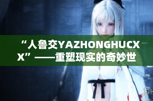 “人魯交YAZHONGHUCXX”——重塑現(xiàn)實(shí)的奇妙世界