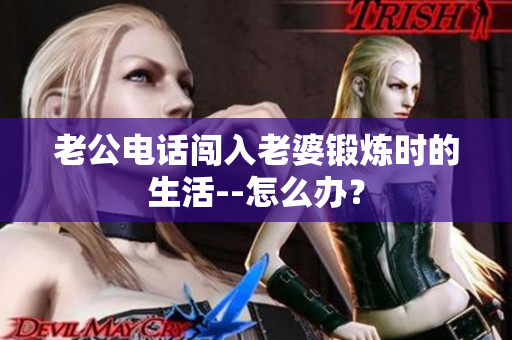 老公電話闖入老婆鍛煉時的生活--怎么辦？
