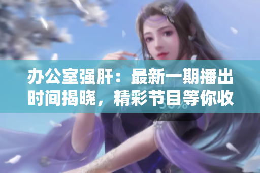 辦公室強(qiáng)肝：最新一期播出時(shí)間揭曉，精彩節(jié)目等你收看！