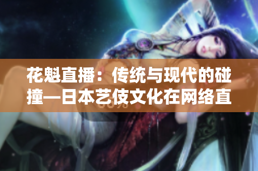 花魁直播：傳統(tǒng)與現(xiàn)代的碰撞—日本藝伎文化在網絡直播平臺上的新探索