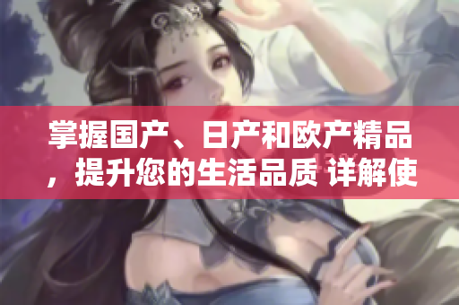 掌握國(guó)產(chǎn)、日產(chǎn)和歐產(chǎn)精品，提升您的生活品質(zhì) 詳解使用技巧和方法
