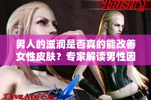 男人的滋潤是否真的能改善女性皮膚？專家解讀男性因素對(duì)女性肌膚的影響