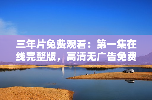 三年片免費觀看：第一集在線完整版，高清無廣告免費觀看