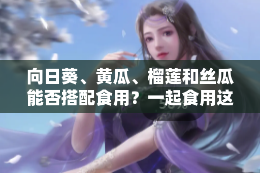 向日葵、黃瓜、榴蓮和絲瓜能否搭配食用？一起食用這些食材會有什么效果？