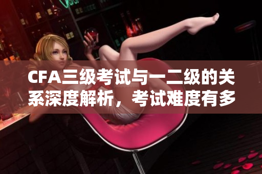 CFA三級(jí)考試與一二級(jí)的關(guān)系深度解析，考試難度有多大？