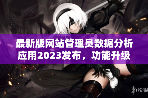 最新版網(wǎng)站管理員數(shù)據(jù)分析應(yīng)用2023發(fā)布，功能升級全面提升