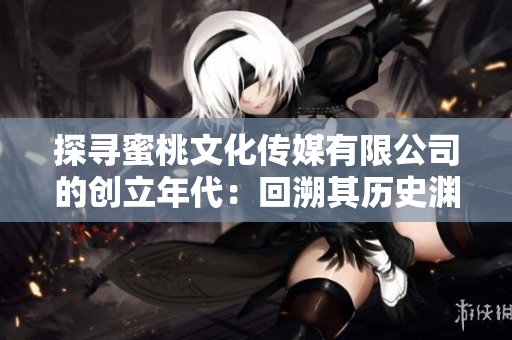 探尋蜜桃文化傳媒有限公司的創(chuàng)立年代：回溯其歷史淵源，探索其發(fā)展脈絡(luò)