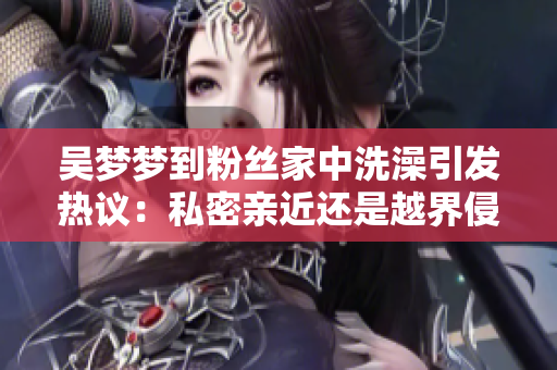 吳夢(mèng)夢(mèng)到粉絲家中洗澡引發(fā)熱議：私密親近還是越界侵犯？