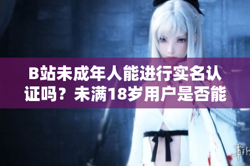 B站未成年人能進(jìn)行實(shí)名認(rèn)證嗎？未滿18歲用戶是否能完成實(shí)名認(rèn)證流程？