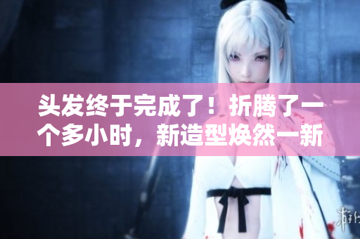 頭發(fā)終于完成了！折騰了一個(gè)多小時(shí)，新造型煥然一新！