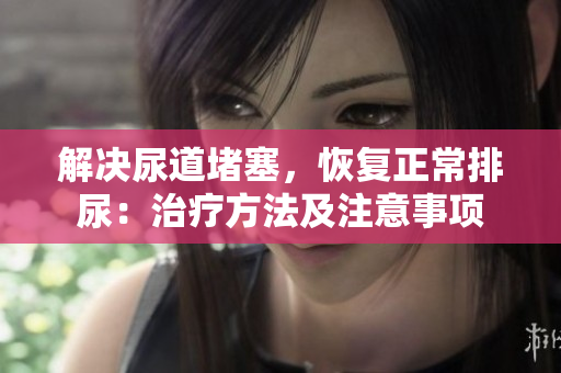 解決尿道堵塞，恢復(fù)正常排尿：治療方法及注意事項(xiàng)
