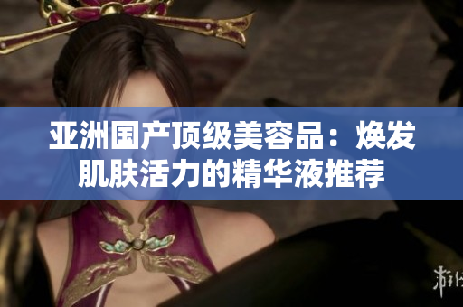 亞洲國(guó)產(chǎn)頂級(jí)美容品：煥發(fā)肌膚活力的精華液推薦