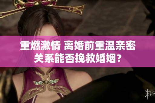 重燃激情 離婚前重溫親密關(guān)系能否挽救婚姻？