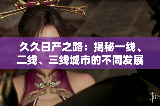 久久日產(chǎn)之路：揭秘一線、二線、三線城市的不同發(fā)展路徑