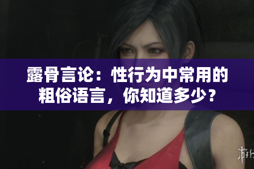 露骨言論：性行為中常用的粗俗語言，你知道多少？