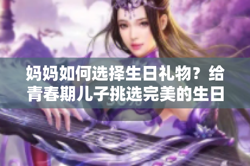 媽媽如何選擇生日禮物？給青春期兒子挑選完美的生日驚喜
