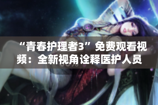 “青春護(hù)理者3”免費(fèi)觀看視頻：全新視角詮釋醫(yī)護(hù)人員的奉獻(xiàn)與拼搏