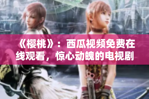 《櫻桃》：西瓜視頻免費(fèi)在線觀看，驚心動(dòng)魄的電視劇精彩劇情等你解鎖!